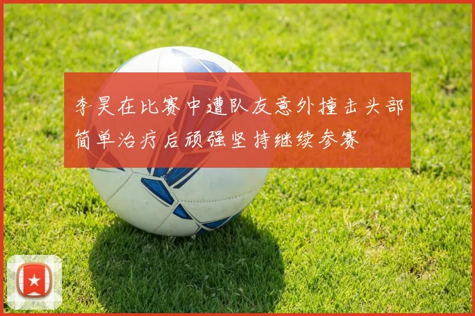 李昊在比赛中遭队友意外撞击头部简单治疗后顽强坚持继续参赛