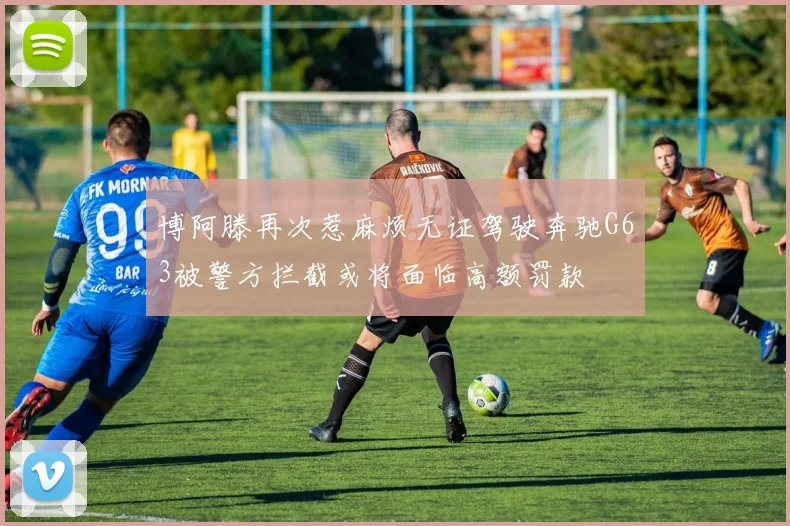 博阿滕再次惹麻烦无证驾驶奔驰G63被警方拦截或将面临高额罚款