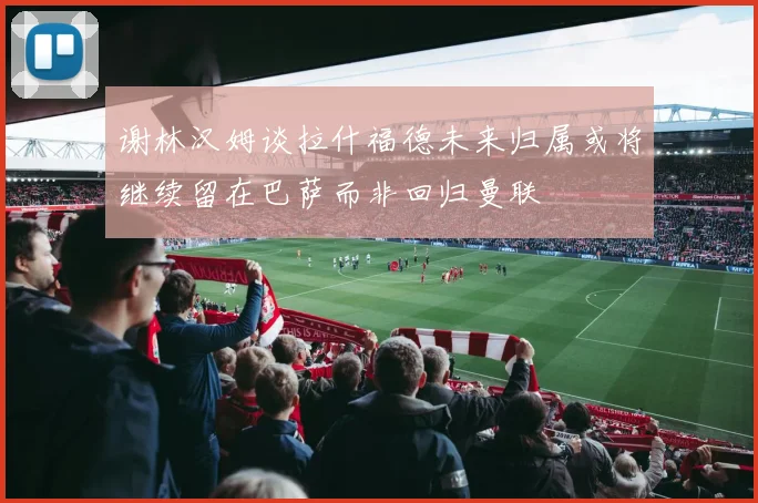 谢林汉姆谈拉什福德未来归属或将继续留在巴萨而非回归曼联