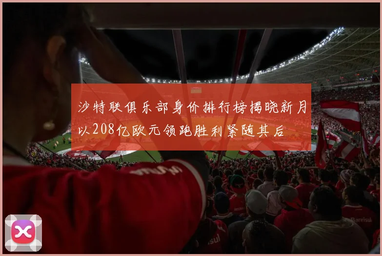 沙特联俱乐部身价排行榜揭晓新月以208亿欧元领跑胜利紧随其后