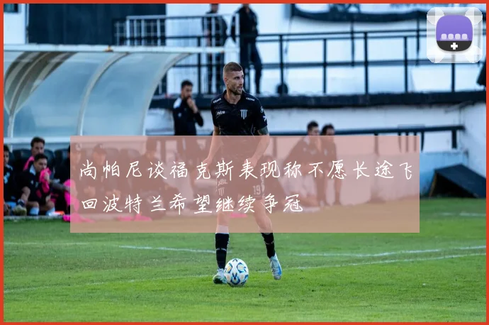 尚帕尼谈福克斯表现称不愿长途飞回波特兰希望继续争冠