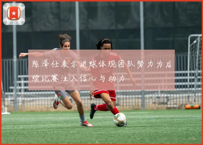 陈泽仕表示进球体现团队努力为后续比赛注入信心与动力