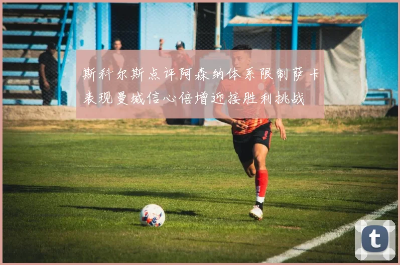 斯科尔斯点评阿森纳体系限制萨卡表现曼城信心倍增迎接胜利挑战