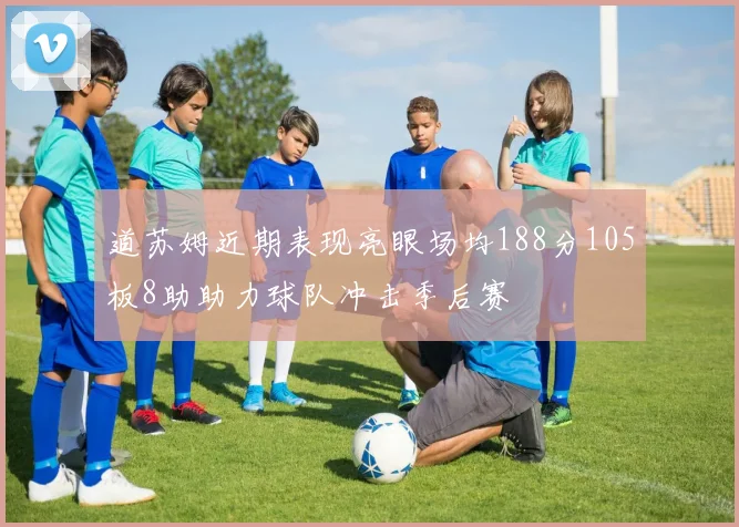 道苏姆近期表现亮眼场均188分105板8助助力球队冲击季后赛