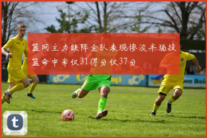 篮网主力缺阵全队表现惨淡半场投篮命中率仅31得分仅37分