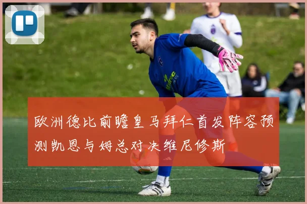 欧洲德比前瞻皇马拜仁首发阵容预测凯恩与姆总对决维尼修斯