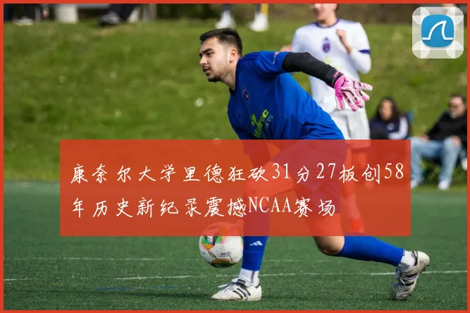 康奈尔大学里德狂砍31分27板创58年历史新纪录震撼NCAA赛场