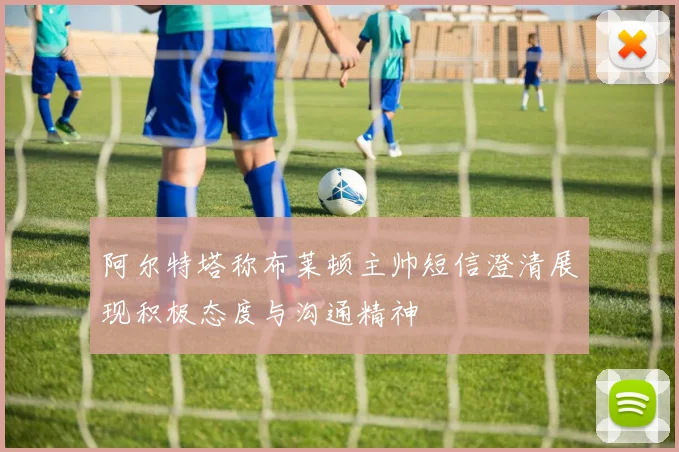 阿尔特塔称布莱顿主帅短信澄清展现积极态度与沟通精神