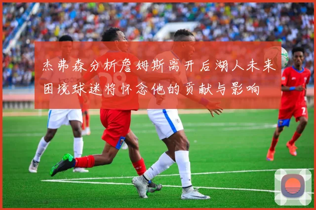 杰弗森分析詹姆斯离开后湖人未来困境球迷将怀念他的贡献与影响