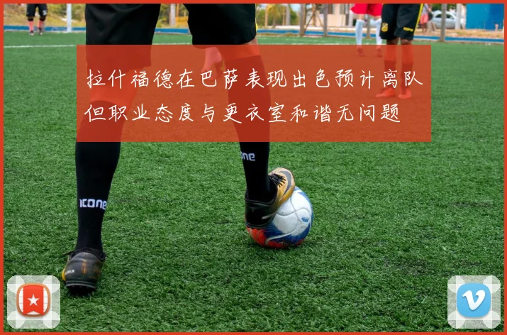 拉什福德在巴萨表现出色预计离队但职业态度与更衣室和谐无问题