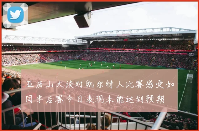 亚历山大谈对凯尔特人比赛感受如同季后赛今日表现未能达到预期