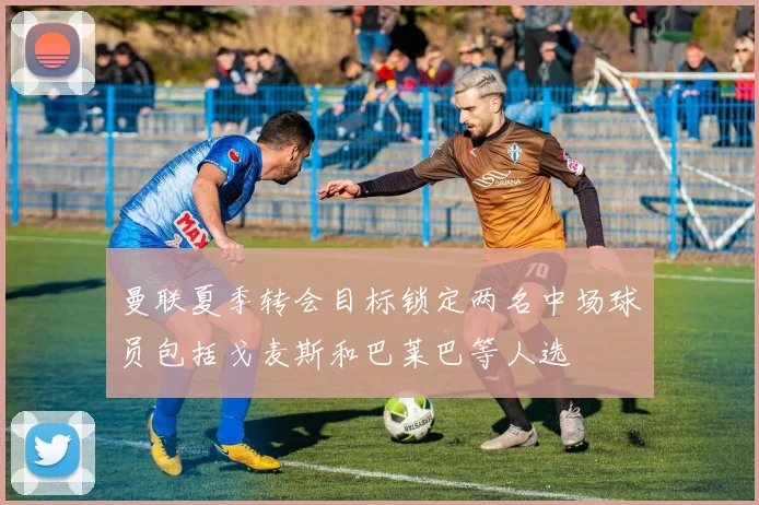 曼联夏季转会目标锁定两名中场球员包括戈麦斯和巴莱巴等人选