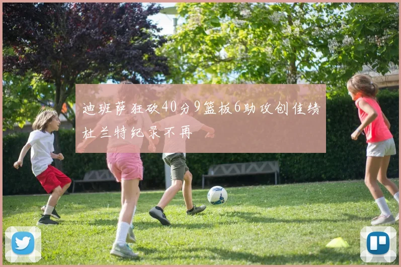 迪班萨狂砍40分9篮板6助攻创佳绩杜兰特纪录不再