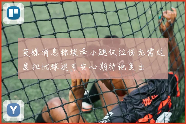 英媒消息称埃泽小腿仅拉伤无需过度担忧球迷可安心期待他复出