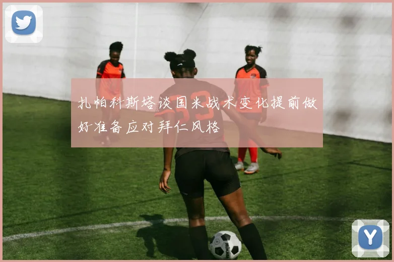 扎帕科斯塔谈国米战术变化提前做好准备应对拜仁风格