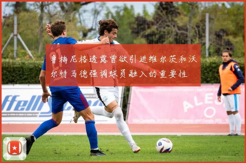 鲁梅尼格透露曾欲引进维尔茨和沃尔特马德强调球员融入的重要性