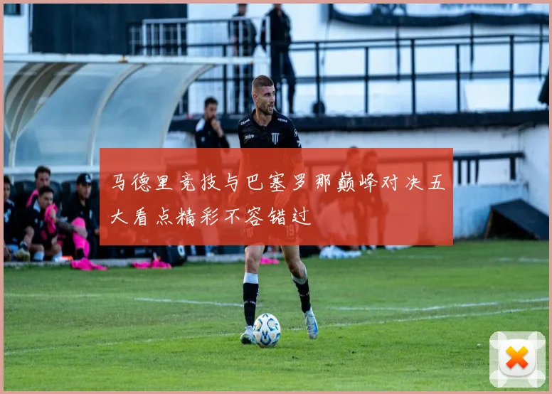 马德里竞技与巴塞罗那巅峰对决五大看点精彩不容错过