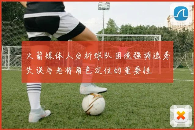 火箭媒体人分析球队困境强调选秀失误与老将角色定位的重要性