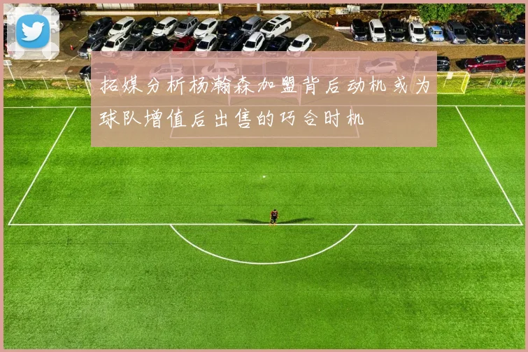 拓媒分析杨瀚森加盟背后动机或为球队增值后出售的巧合时机