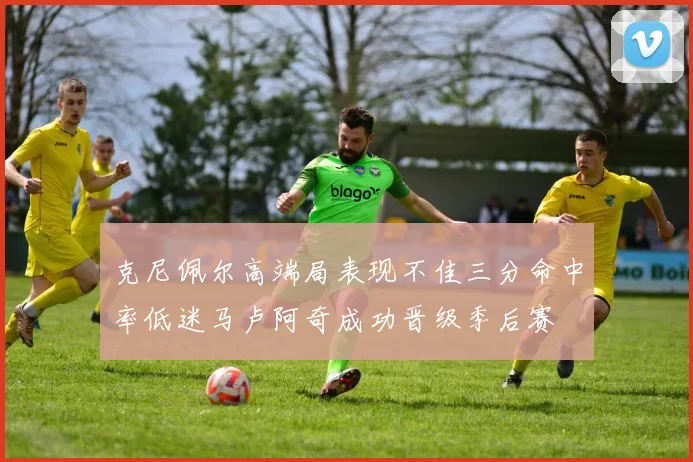 克尼佩尔高端局表现不佳三分命中率低迷马卢阿奇成功晋级季后赛