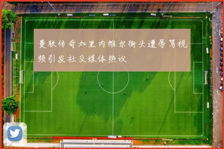 曼联传奇加里内维尔街头遭辱骂视频引发社交媒体热议