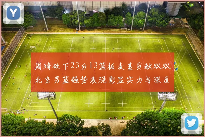 周琦砍下23分13篮板麦基贡献双双北京男篮强势表现彰显实力与深度