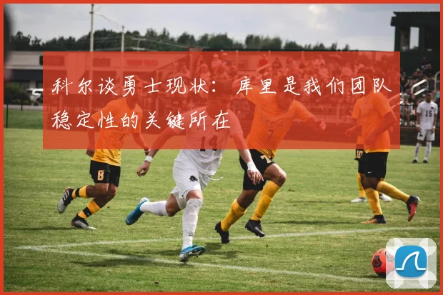 科尔谈勇士现状：库里是我们团队稳定性的关键所在