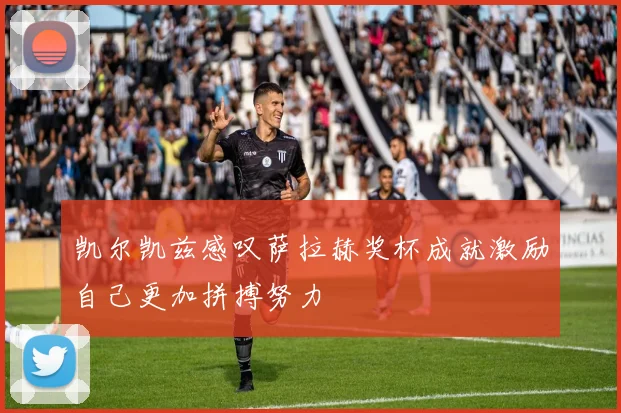 凯尔凯兹感叹萨拉赫奖杯成就激励自己更加拼搏努力